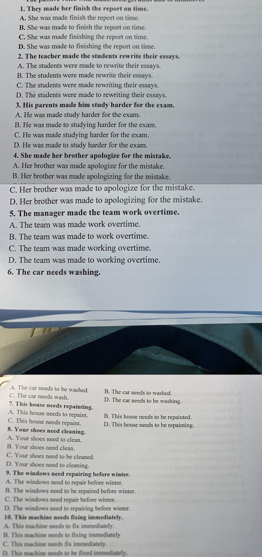 They made her finish the report on time.
A. She was made finish the report on time.
B. She was made to finish the report on time.
C. She was made finishing the report on time.
D. She was made to finishing the report on time.
2. The teacher made the students rewrite their essays.
A. The students were made to rewrite their essays.
B. The students were made rewrite their essays.
C. The students were made rewriting their essays.
D. The students were made to rewriting their essays.
3. His parents made him study harder for the exam.
A. He was made study harder for the exam.
B. He was made to studying harder for the exam.
C. He was made studying harder for the exam.
D. He was made to study harder for the exam.
4. She made her brother apologize for the mistake.
A. Her brother was made apologize for the mistake.
B. Her brother was made apologizing for the mistake.
C. Her brother was made to apologize for the mistake.
D. Her brother was made to apologizing for the mistake.
5. The manager made the team work overtime.
A. The team was made work overtime.
B. The team was made to work overtime.
C. The team was made working overtime.
D. The team was made to working overtime.
6. The car needs washing.
A. The car needs to be washed. B. The car needs to washed.
C. The car needs wash. D. The car needs to be washing.
7. This house needs repainting.
A. This house needs to repaint. B. This house needs to be repainted.
C. This house needs repaint. D. This house needs to be repainting.
8. Your shoes need cleaning.
A. Your shoes need to clean.
B. Your shoes need clean.
C. Your shoes need to be cleaned.
D. Your shoes need to cleaning.
9. The windows need repairing before winter.
A. The windows need to repair before winter.
B. The windows need to be repaired before winter.
C. The windows need repair before winter.
D. The windows need to repairing before winter.
10. This machine needs fixing immediately.
A. This machine needs to fix immediately.
B. This machine needs to fixing immediately
C. This machine needs fix immediately.
D. This machine needs to be fixed immediately.