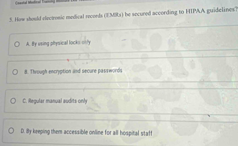 Coastal Medical Training Insitute
5. How should electronic medical records (EMRs) be secured according to HIPAA guidelines?
A. By using physical locks only
B. Through encryption and secure passwords
C. Regular manual audits only
D. By keeping them accessible online for all hospital staff