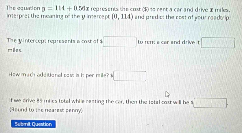 The equation y=114+0.56x represents the cost ($) to rent a car and drive x miles. 
Interpret the meaning of the y intercept (0,114) and predict the cost of your roadtrip: 
The y-intercept represents a cost of $ □ to rent a car and drive it □
miles. 
How much additional cost is it per mile? $□
If we drive 89 miles total while renting the car, then the total cost will be $ □. 
(Round to the nearest penny) 
Submit Question