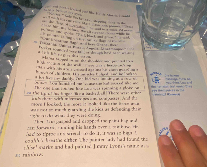 with red petals looked just like Hattie Morris. I could 
hardly believe my eyes. 
“Notice,” Side Pocket said, stepping close to the 
wall with his cue stick like a classroom pointer. “These 
are the flags of liberation," he said in a voice I’d never 
heard him use before. We all stepped closer while he 
pointed and spoke. “Red, black and green,” he said, 
his pointer falling on the leaflike flags of the vine. 
“Our liberation flag. And here Ghana, there 
muy 
29 Tanzania. Guinea-Bissau, Angola, Mozambique." Side 
they los 
Pocket sounded very tall, as though he'd been waiting 
all his life to give this lesson. 
Mama tapped us on the shoulder and pointed to a 
high section of the wall. There was a ferce-looking 
man with his arms crossed against his chest guarding a 
bunch of children. His muscles bulged, and he looked the boxed 
a lot like my daddy. One kid was looking at a row of passage. How do 
books. Lou hunched me ’cause the kid looked like me. you think Lou and 
The one that looked like Lou was spinning a globe on the narrator feel when they 
30 the tip of his finger like a basketball. There were other see themselves in the 
painting? (Connect) 
kids there with microscopes and compasses. And the 
more I looked, the more it looked like the fierce man 
was not so much guarding the kids as defending their 
right to do what they were doing. 
Then Lou gasped and dropped the paint bag and 
ran forward, running his hands over a rainbow. He 
DING 
had to tiptoe and stretch to do it, it was so high. I 
couldn’t breathe either. The painter lady had found the 
chisel marks and had painted Jimmy Lyons’s name in a
310 rainbow.