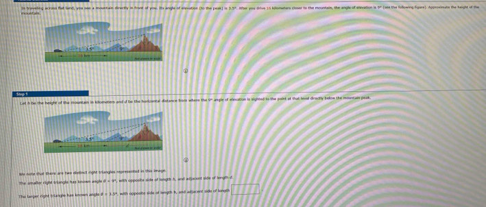 mourtain In braveling across flat land, you see a mountain directly in front of you. Its angle of elevation (to the peak 1in3.5°. After you drive 16 kilometers closer to the mountain, the angle of elivation is 5° (see the following Egure). Appeoainate the height of the 
Step 1
Let b be the height of the mountain in kilometers and d be the harizontal distance from where the 9° angle of elevation is sighted to the point at that level directly below the moustain peak. 
We note that there are two disfinct right trlangles represented in this image 
The smaller right triangle has known asgle , with opposite side of length h, and acjacent side of longth d
The larger rigst triangle has knowm angle d=3.5° , with opposite sido of length h, and adjacent side of longth □ □ □ □