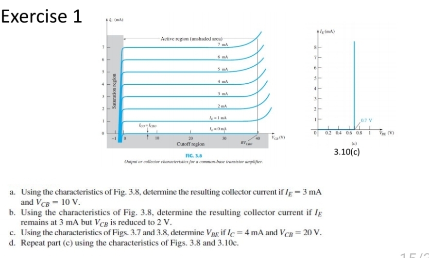 Using the characteristics of Fig. 3.8, determine the resulting collector current if I_E=3mA
and V_CB=10V.
b. Using the characteristics of Fig. 3.8, determine the resulting collector current if I_E
remains at 3 mA but Vcß is reduced to 2 V.
c. Using the characteristics of Figs. 3.7 and 3.8, determine V_BE if I_C=4mA and V_CB=20V.
d. Repeat part (c) using the characteristics of Figs. 3.8 and 3.10c.