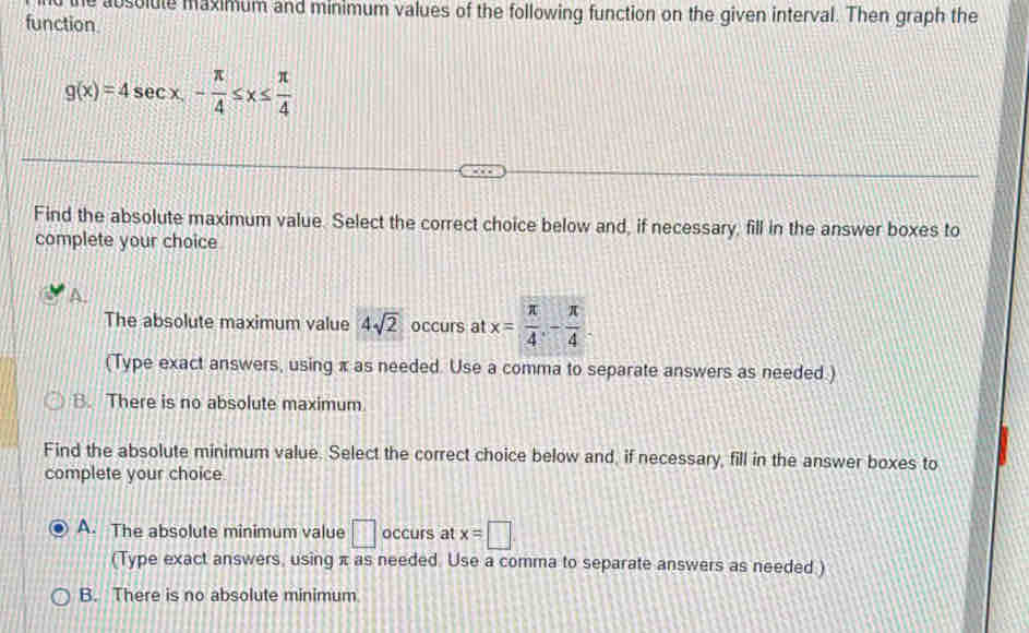 the absolule maximum and minimum values of the following function on the given interval. Then graph the
function.
g(x)=4sec x- π /4 ≤ x≤  π /4 
Find the absolute maximum value. Select the correct choice below and, if necessary, fill in the answer boxes to
complete your choice
The absolute maximum value 4sqrt(2) occurs at x= π /4 , - π /4 . 
(Type exact answers, using x as needed. Use a comma to separate answers as needed.)
B. There is no absolute maximum
Find the absolute minimum value. Select the correct choice below and, if necessary, fill in the answer boxes to
complete your choice.
A. The absolute minimum value □ occurs at x=□
(Type exact answers, using π as needed. Use a comma to separate answers as needed )
B. There is no absolute minimum