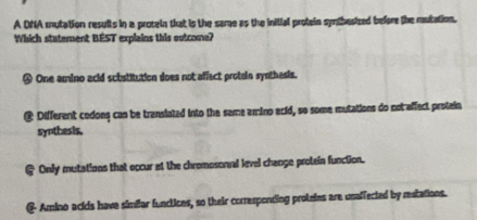 A DNA mutation results in a protein that is the sare as the initial protein synthesized before the mutation.
Which statement BEST explains this outcome?
④ One amino acid substitution does not affect protein synthesis.
@ Different codons can be translated into the same amino acid, so some mutations do not affect protein
synthesis,
@ Only mutations that occur at the chromosonal level change protein function.
@ Amino acids have simiar funclices, so their corresponting proteies are unaffected by restations.