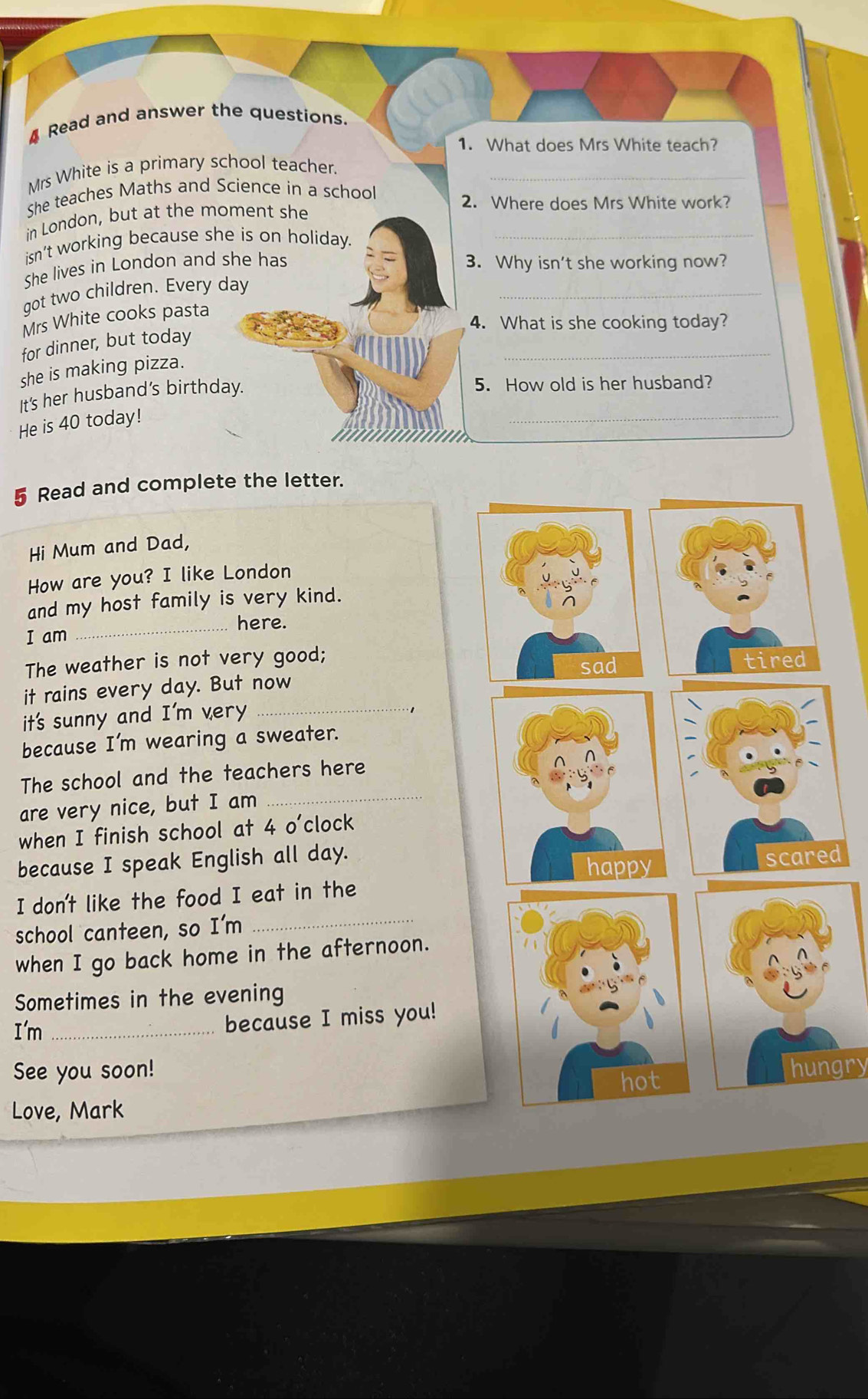 Read and answer the questions. 
1. What does Mrs White teach? 
Mrs White is a primary school teacher._ 
She teaches Maths and Science in a school 
in London, but at the moment she 
2. Where does Mrs White work? 
isn’t working because she is on holiday._ 
She lives in London and she has 3. Why isn't she working now? 
got two children. Every day
_ 
Mrs White cooks pasta 
4. What is she cooking today? 
for dinner, but today 
she is making pizza. 
_ 
_ 
It's her husband’s birthday. 
5. How old is her husband? 
He is 40 today! 
5 Read and complete the letter. 
Hi Mum and Dad, 
How are you? I like London 
_ 
and my host family is very kind. 
here. 
I am 
The weather is not very good; 
it rains every day. But now 
it's sunny and I'm very_ 
because I'm wearing a sweater. 
The school and the teachers here 
are very nice, but I am_ 
when I finish school at 4 o'clock 
because I speak English all day. 
d 
I don't like the food I eat in the 
school canteen, so I'm 
_ 
when I go back home in the afternoon. 
Sometimes in the evening 
I'm_ because I miss you! 
See you soon! hungry 
Love, Mark