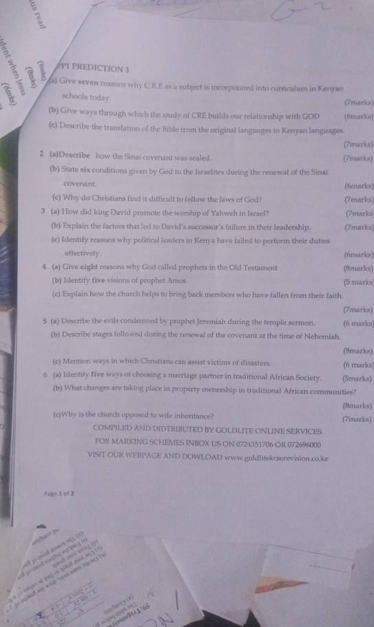 PP1 PREDICTION 3
(a) Give seven reasons why C.R.E as a subject is incorporated into curriculum in Kenyan
schools today.
(7marks)
(b) Give ways through which the study of CRE builds our relationship with GOD (6marks)
(c) Describe the translation of the Bible from the original languages to Kenyan languages.
(7marks)
2 (a)Describe how the Sinai covenant was sealed. (7marks)
(b) State six conditions given by God to the Israelites during the renewal of the Sinai
covenant. (6marks)
(c) Why do Christians find it difficult to follow the laws of God? (7marks)
3 (a) How did king David promote the worship of Yahweh in Israel? (7marks
(b) Explain the factors that led to David’s successor’s failure in their leadership. (7marks)
(c) Identify reasons why political leaders in Kenya have failed to perform their duties
effectively. (6marks)
4 (a) Give eight reasons why God called prophets in the Old Testament (8marks)
(b) Identify five visions of prophet Amos. (5 marks
(c) Explain how the church helps to bring back members who have fallen from their faith.
(7marks)
5 (a) Describe the evils condemned by prophet Jeremiah during the temple sermon. (6 marks)
(b) Describe stages followed during the renewal of the covenant at the time of Nehemiah.
(8marks)
(c) Mention ways in which Christians can assist victims of disasters. (6 marks
6 (a) Identify five ways of choosing a marriage partner in traditional African Society. (5marks)
(b) What changes are taking place in property ownership in traditional African communities?
(8marks)
(c)Why is the church opposed to wife inheritance? (7marks)
COMPILED AND DIDTRIBUTED BY GOLDLITE ONLINE SERVICES.
FOR MARKING SCHEMES INBOX US ON 0724351706 OR 072696000
VISIT OUR WEBPAGE AND DOWLOAD www.goldlitekcserevision.co.ke
Page 1 of 2
dco pe
s8 1o mod wawo( ∞q ) (1
all 3o suod n्φδς πφpui ( ;dm;8 ;oλ ιoλj (p
e jo sampes us puy os quezil mo6 as 1 
to sques8 ap ap 'nave aures sup u( (
x song = 
irs .  
□□|du□□ (σ)
nəwo711'65