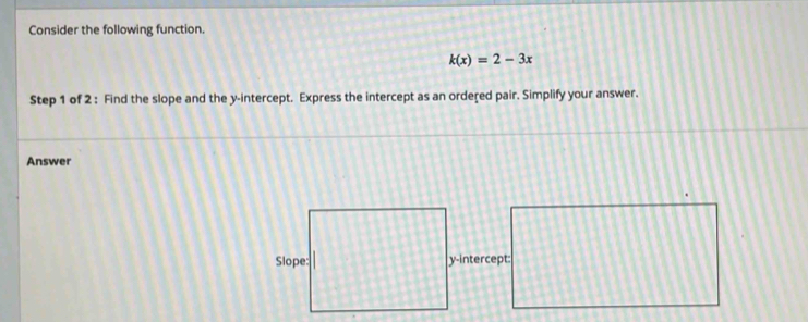 Consider the following function.
k(x)=2-3x
Step 1 of 2 : Find the slope and the y-intercept. Express the intercept as an ordered pair. Simplify your answer. 
Answer 
y-intercept: