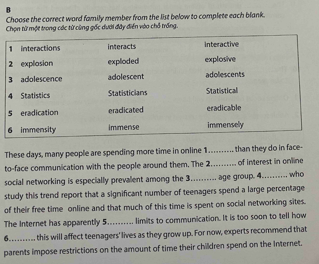 Choose the correct word family member from the list below to complete each blank. 
Chọn từ một trong các từ cùng gốc dưới đây điền vào chỗ trống. 
These days, many people are spending more time in online 1.......... than they do in face- 
to-face communication with the people around them. The 2._ of interest in online 
social networking is especially prevalent among the 3...... age group. 4....... who 
study this trend report that a significant number of teenagers spend a large percentage 
of their free time online and that much of this time is spent on social networking sites. 
The Internet has apparently 5.......... limits to communication. It is too soon to tell how 
6……_ this will affect teenagers’ lives as they grow up. For now, experts recommend that 
parents impose restrictions on the amount of time their children spend on the Internet.