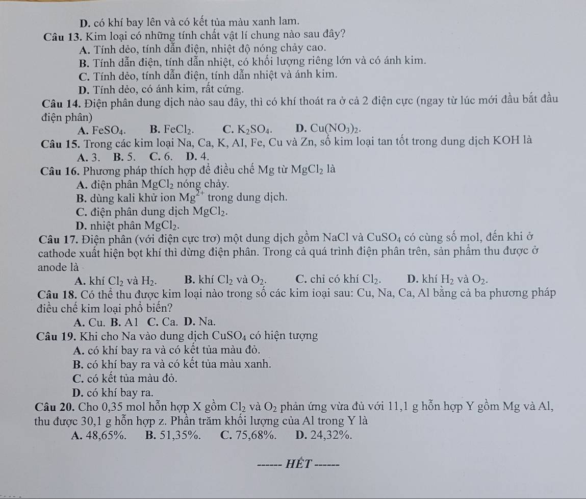 D. có khí bay lên và có kết tủa màu xanh lam.
Câu 13. Kim loại có những tính chất vật lí chung nào sau đây?
A. Tính dẻo, tính dẫn điện, nhiệt độ nóng chảy cao.
B. Tính dẫn điện, tính dẫn nhiệt, có khối lượng riêng lớn và có ánh kim.
C. Tính dẻo, tính dẫn điện, tính dẫn nhiệt và ánh kim.
D. Tính dẻo, có ánh kim, rất cứng.
Câu 14. Điện phân dung dịch nào sau đây, thì có khí thoát ra ở cả 2 điện cực (ngay từ lúc mới đầu bắt đầu
điện phân)
A. FeSO_4. B. FeCl_2. C. K_2SO_4. D. Cu(NO_3)_2.
Câu 15. Trong các kim loại Na, Ca, K, AI, Fe, Cu và ∠ n, số kim loại tan tốt trong dung dịch KOH là
A. 3. B. 5. C. 6. D. 4.
Câu 16. Phương pháp thích hợp để điều chế Mg tù MgCl_2 là
A. điện phân MgCl_2 nóng chảy.
B. dùng kali khử ion Mg^(2+) trong dung dịch.
C. điện phân dung dịch MgCl_2.
D. nhiệt phân MgCl_2.
Câu 17. Điện phân (với điện cực trơ) một dung dịch gồm NaCl và CuSO_4 có cùng số mol, đến khi ở
cathode xuất hiện bọt khí thì dừng điện phân. Trong cả quá trình điện phân trên, sản phẩm thu được ở
anode là
A. khí Cl_2 và H_2. B. khí Cl_2 và O_2. C. chỉ có khí Cl_2. D. khí H_2 và O_2.
Câu 18. Có thể thu được kim loại nào trong số các kim loại sau: Cu, Na, Ca, Al bằng cả ba phương pháp
điều chế kim loại phổ biến?
A. Cu. B. A1 C. Ca. D. Na
Câu 19. Khi cho Na vào dung dịch CuSO_4 có hiện tượng
A. có khí bay ra và có kết tủa màu đỏ.
B. có khí bay ra và có kết tủa màu xanh.
C. có kết tủa màu đỏ.
D. có khí bay ra.
Câu 20. Cho 0,35 mol hỗn hợp X gồm Cl_2 và O_2 phản ứng vừa đủ với 11,1 g hỗn hợp Y gồm Mg và Al,
thu được 30,1 g hỗn hợp z. Phần trăm khối lượng của Al trong Y là
A. 48,65%. B. 51,35%. C. 75,68%. D. 24,32%.
_HếT_