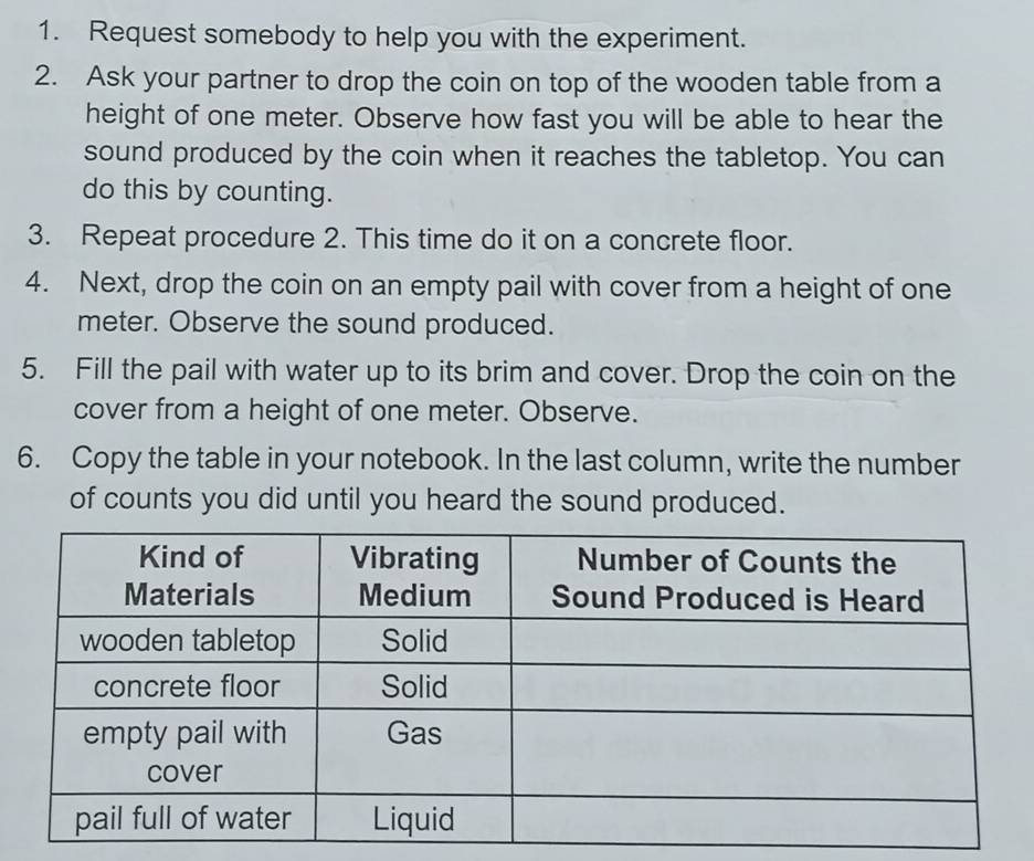 Request somebody to help you with the experiment. 
2. Ask your partner to drop the coin on top of the wooden table from a 
height of one meter. Observe how fast you will be able to hear the 
sound produced by the coin when it reaches the tabletop. You can 
do this by counting. 
3. Repeat procedure 2. This time do it on a concrete floor. 
4. Next, drop the coin on an empty pail with cover from a height of one
meter. Observe the sound produced. 
5. Fill the pail with water up to its brim and cover. Drop the coin on the 
cover from a height of one meter. Observe. 
6. Copy the table in your notebook. In the last column, write the number 
of counts you did until you heard the sound produced.