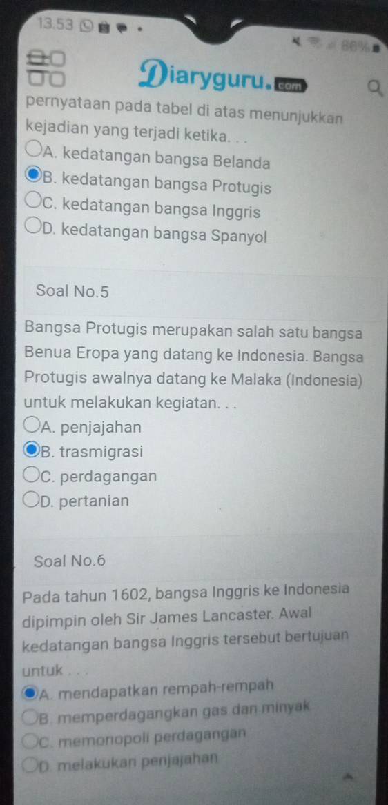 13.53
0□
D iaryguru.
to cor
pernyataan pada tabel di atas menunjukkan
kejadian yang terjadi ketika. . .
A. kedatangan bangsa Belanda
B. kedatangan bangsa Protugis
C. kedatangan bangsa Inggris
D. kedatangan bangsa Spanyol
Soal No. 5
Bangsa Protugis merupakan salah satu bangsa
Benua Eropa yang datang ke Indonesia. Bangsa
Protugis awalnya datang ke Malaka (Indonesia)
untuk melakukan kegiatan. . .
A. penjajahan
B. trasmigrasi
C. perdagangan
D. pertanian
Soal No. 6
Pada tahun 1602, bangsa Inggris ke Indonesia
dipimpin oleh Sir James Lancaster. Awal
kedatangan bangsa Inggris tersebut bertujuan
untuk , .
A. mendapatkan rempah-rempah
B. memperdagangkan gas dan minyak
C. memonopoli perdagangan
D. melakukan penjajahan