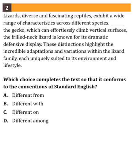 Lizards, diverse and fascinating reptiles, exhibit a wide
range of characteristics across different species._
the gecko, which can effortlessly climb vertical surfaces,
the frilled-neck lizard is known for its dramatic
defensive display. These distinctions highlight the
incredible adaptations and variations within the lizard
family, each uniquely suited to its environment and
lifestyle.
Which choice completes the text so that it conforms
to the conventions of Standard English?
A. Different from
B. Different with
C. Different on
D. Different among