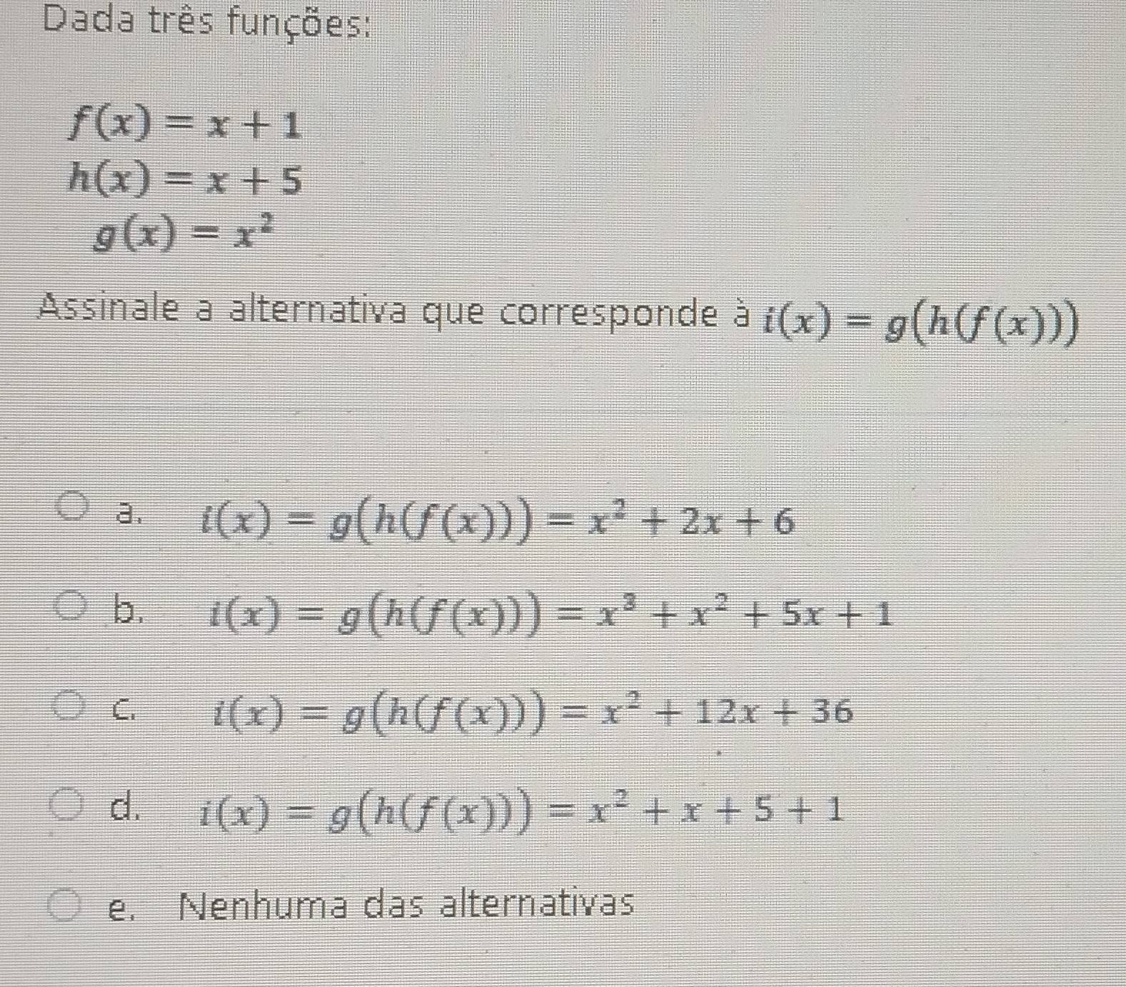 Dada três funções:
f(x)=x+1
h(x)=x+5
g(x)=x^2
Assinale a alternativa que corresponde à i(x)=g(h(f(x)))
a. i(x)=g(h(f(x)))=x^2+2x+6
b. i(x)=g(h(f(x)))=x^3+x^2+5x+1
C. i(x)=g(h(f(x)))=x^2+12x+36
d. i(x)=g(h(f(x)))=x^2+x+5+1
e. Nenhuma das alternativas