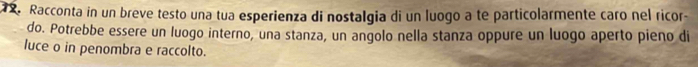 Racconta in un breve testo una tua esperienza di nostalgia di un luogo a te particolarmente caro nel ricor- 
do. Potrebbe essere un luogo interno, una stanza, un angolo nella stanza oppure un luogo aperto pieno di 
luce o in penombra e raccolto.