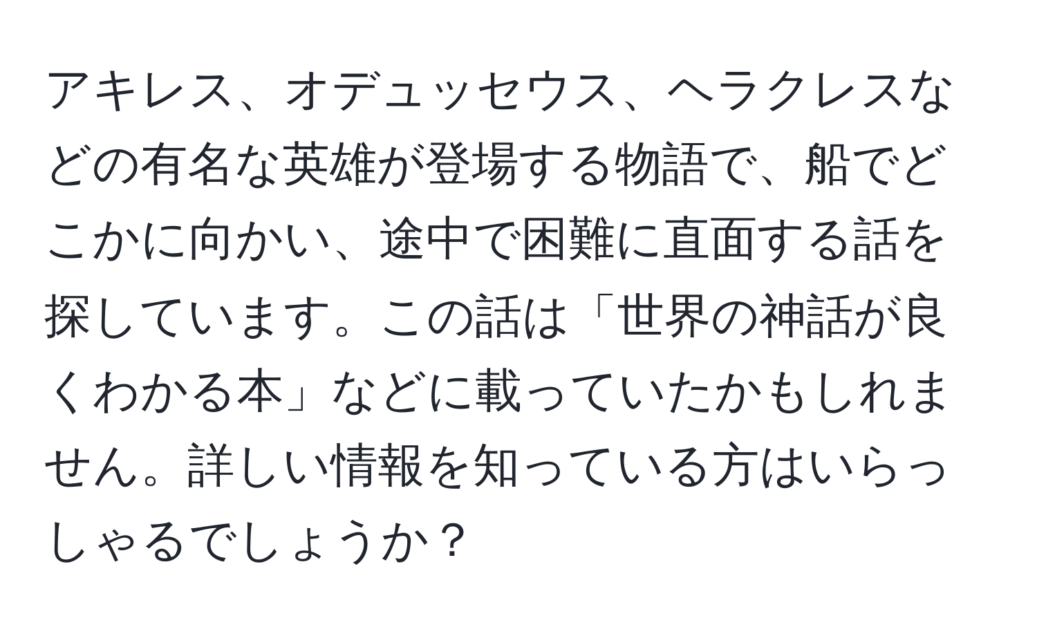 アキレス、オデュッセウス、ヘラクレスなどの有名な英雄が登場する物語で、船でどこかに向かい、途中で困難に直面する話を探しています。この話は「世界の神話が良くわかる本」などに載っていたかもしれません。詳しい情報を知っている方はいらっしゃるでしょうか？