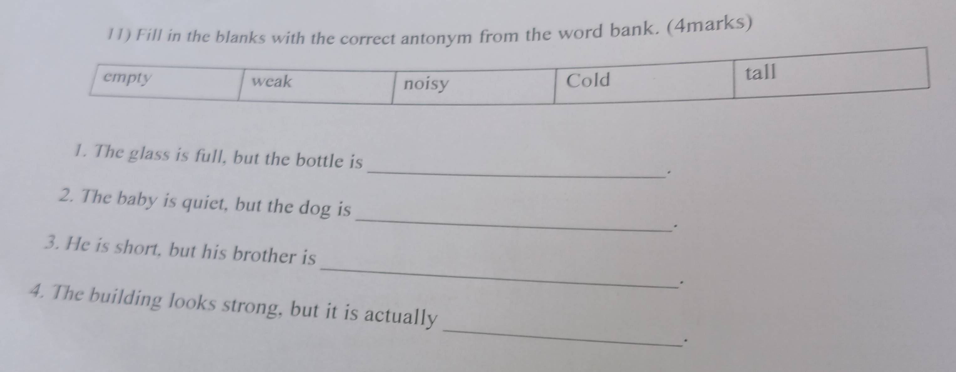 Fill in the blanks with the correct antonym from the word bank. (4marks) 
1. The glass is full, but the bottle is 
_. 
_ 
2. The baby is quiet, but the dog is 
. 
3. He is short, but his brother is_ 。 
_ 
4. The building looks strong, but it is actually 
.