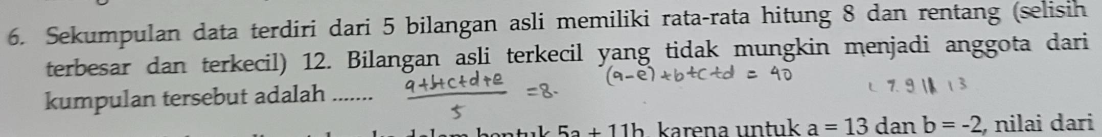 Sekumpulan data terdiri dari 5 bilangan asli memiliki rata-rata hitung 8 dan rentang (selisih
terbesar dan terkecil) 12. Bilangan asli terkecil yang tidak mungkin menjadi anggota dari
kumpulan tersebut adalah .......
5a+11b karena untuk a=13danb=-2 , nilai dari