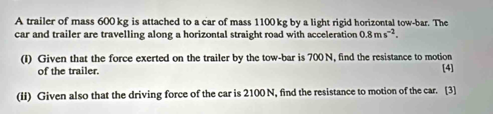 A trailer of mass 600 kg is attached to a car of mass 1100 kg by a light rigid horizontal tow-bar. The 
car and trailer are travelling along a horizontal straight road with acceleration 0.8ms^(-2). 
(I) Given that the force exerted on the trailer by the tow-bar is 700 N, find the resistance to motion 
of the trailer. [4] 
(ii) Given also that the driving force of the car is 2100 N, find the resistance to motion of the car. [3]