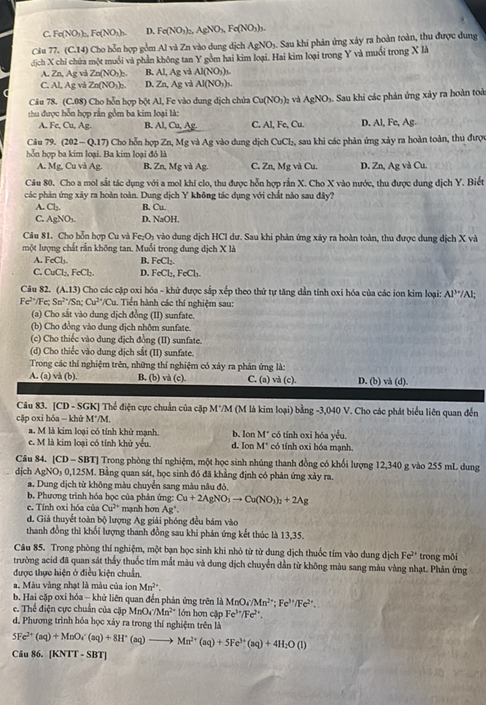 C. Fe(NO_3)_2 ,Fe(NO_3)_3. D. Fe(NO_3)_2 AgNO_3,Fe(NO_3)_3.
Câu 77. (C.14) Cho hỗn hợp gồm Al và Zn vào dung dịch A gNO 3. Sau khi phản ứng xảy ra hoàn toàn, thu được dung
dịch X chỉ chứa một muồi và phần không tan Y gồm hai kim loại. Hai kim loại trong Y và muối trong X là
A. Zn, Ag và Zn(NO_3)_2. Al(NO_3)_3.
C. Al, Ag và Zn(NO_3)_2. D. Zn,Ag và Al(NO_3)_3.
Câu 78. (C.08) Cho hỗn hợp bột Al, Fe vào dung dịch chứa Cu(NO_3)_2 yà AgNO_1 9. Sau khi các phản ứng xảy ra hoàn toài
thu được hỗn hợp rắn gồm ba kim loại là:
A. Fe,Cu,Ag. B. Al,Cu,Ag. C. AI,Fe,Cu. D. Al, Fe, Ag.
Câu 79. (202-Q.17) Cho hỗn hợp Zn, Mg và Ag vào dung dịch CuCl_2 , sau khi các phản ứng xảy ra hoàn toàn, thu được
hỗn hợp ba kim loại. Ba kim loại đó là
A. Mg, Cu và Ag B. Zn, Mg và Ag. C. Zn,Mg và Cu D. Zn, Ag và Cu.
Câu 80. Cho a mol sắt tác dụng với a mol khí clo, thu được hỗn hợp rắn X. Cho X vào nước, thu được dung dịch Y. Biết
các phản ứng xảy ra hoàn toàn. Dung dịch Y không tác dụng với chất nào sau đây?
A. Cl_2. B. Cu.
C. AgNO_3. D. NaOH.
Câu 81. Cho hỗn hợp Cu và Fe_2O_3 vào dung dịch HCl dư. Sau khi phản ứng xảy ra hoàn toàn, thu được dung dịch X và
một lượng chất rắn không tan. Muối trong dung dịch X là
A. FeCl_3. B. FeCl_2.
C. CuCl_2,FeCl_2. D. FeCl_2,FeCl_3.
Câu 82. (A.13 ) Cho các cặp oxi hóa - khử được sắp xếp theo thứ tự tăng dần tỉnh oxi hóa của các ion kim loại: Al^(3+)/ Al;
Fe^(2+) Fe; Sn^(2+)/Sn;Cu^(2+)/Cu. Tiến hành các thí nghiệm sau:
(a) Cho sắt vào dung dịch đồng (II) sunfate.
(b) Cho đồng vào dung dịch nhôm sunfate.
(c) Cho thiếc vào dung dịch đồng (II) sunfate.
(d) Cho thiếc vào dung dịch sắt (II) sunfate.
Trong các thí nghiệm trên, những thí nghiệm có xảy ra phản ứng là:
A. (a) và (b). B. (b) và (c). C. (a) và (c). D. (b) và (d).
Câu 83. [CD - SGK] Thế điện cực chuẩn của cặp M*/M (M là kim loại) bằng -3,040 V. Cho các phát biểu liên quan đến
cặp oxi hóa - khử M^+/M.
a. M là kim loại có tính khử mạnh. b. Ion M^+ có tính oxi hóa yếu.
c. M là kim loại có tính khử yểu. d. Ion M^+ có tính oxi hóa mạnh.
Câu 84. [CD - SBT] Trong phòng thí nghiệm, một học sinh nhúng thanh đồng có khối lượng 12,340 g vào 255 mL dung
dịch AgNO 3 0,125M. Bằng quan sát, học sinh đó đã khẳng định có phản ứng xảy ra.
a. Dung dịch từ không màu chuyển sang màu nâu đỏ.
b. Phương trình hóa học của phản ứng: Cu+2AgNO_3to Cu(NO_3)_2+2Ag
c. Tính oxi hóa của Cu^(2+) mạnh hơn Ag^+.
d. Giả thuyết toàn bộ lượng Ag giải phóng đều bám vào
thanh đồng thì khối lượng thanh đồng sau khi phản ứng kết thúc là 13,35.
Câu 85. Trong phòng thí nghiệm, một bạn học sinh khi nhỏ từ từ dung dịch thuốc tím vào dung dịch Fe^(2+) trong môi
trường acid đã quan sát thấy thuốc tím mắt màu và dung dịch chuyển dần từ không màu sang màu vàng nhạt. Phản ứng
được thực hiện ở điều kiện chuẩn.
a. Màu vàng nhạt là màu của ion Mn^(2+).
b. Hai cặp oxi hóa - khử liên quan đến phản ứng trên là MnO_4/Mn^(2+);Fe^(3+)/Fe^(2+).
c. Thể điện cực chuẩn của cặp MnO_4· /Mn^(2+) lớn hơn cặp Fe^(3+)/Fe^(2+).
d. Phương trình hóa học xảy ra trong thí nghiệm trên là
5Fe^(2+)(aq)+MnO_4^(-(aq)+8H^+)(aq)to Mn^(2+)(aq)+5Fe^(3+)(aq)+4H_2O(l)
Câu 86. [KNTT - SBT]