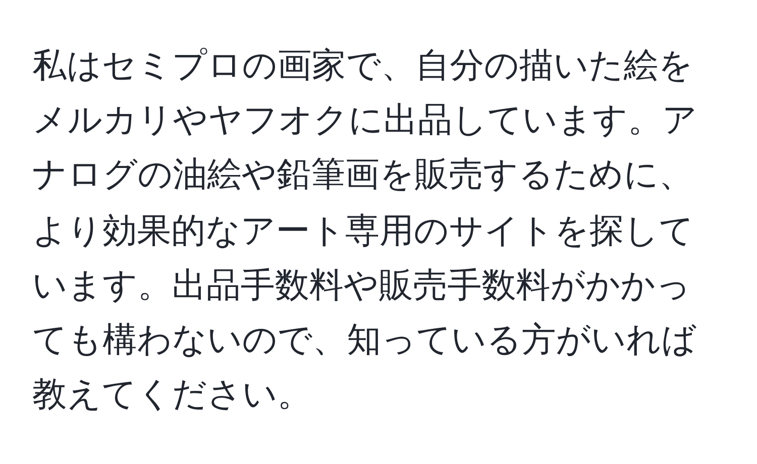 私はセミプロの画家で、自分の描いた絵をメルカリやヤフオクに出品しています。アナログの油絵や鉛筆画を販売するために、より効果的なアート専用のサイトを探しています。出品手数料や販売手数料がかかっても構わないので、知っている方がいれば教えてください。