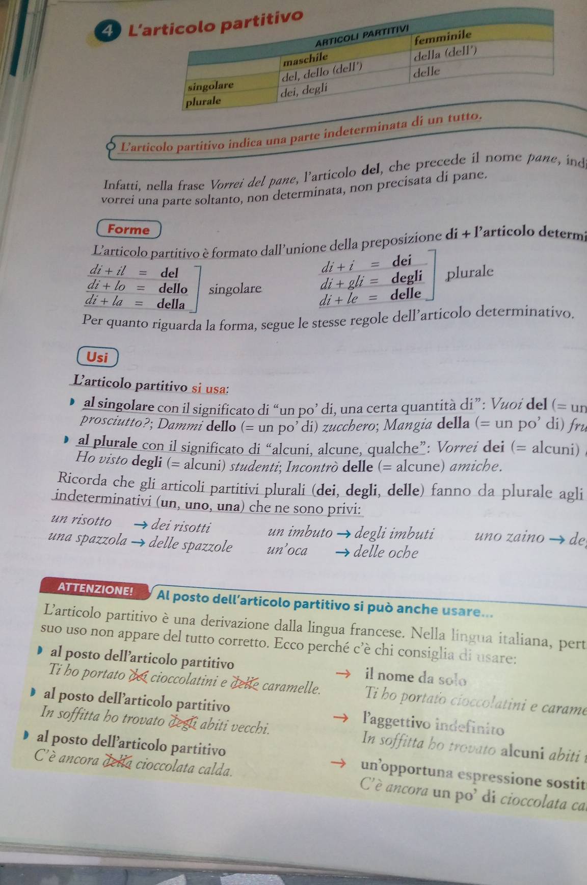 L’a
Larticolo partitivo indica una parte indeterminata dí un tu
Infatti, nella frase Vorrei del pane, l’articolo del, che precede il nome pane, ind
vorrei una parte soltanto, non determinata, non precisata di pane.
Forme
L'articolo partitivo è formato dall'unione della preposizione di + l'articolo determ
di+i= dei
di+il= del plurale
di+lo= dello singolare
di+gli= degli
overline di+la= della
di+le= delle
Per quanto riguarda la forma, segue le stesse regole dell’articolo determinativo.
Usi
Larticolo partitivo si usa:
al singolare con il significato di “un po’ di, una certa quantità di”: Vuοi del (= un
prosciutto?; Dammi dello (= un po’ di) zucchero; Mangia della (= un po’ di) fru
al plurale con il significato di “alcuni, alcune, qualche”: Vorrei dei (= alcuni)
Ho visto degli (= alcuni) studenti; Incontrò delle (= alcune) amiche.
Ricorda che gli articoli partitivi plurali (dei, degli, delle) fanno da plurale agli
indeterminativi (un, uno, una) che ne sono privi:
un risotto → dei risotti uno zaino → de
un imbuto → degli imbuti
una spazzola → delle spazzole un’oca delle oche
ATTENZIONE! Al posto dell’articolo partitivo si può anche usare...
Larticolo partitivo è una derivazione dalla lingua francese. Nella lingua italiana, pert
suo uso non appare del tutto corretto. Ecco perché c’è chi consiglia di usare:
al posto dell’articolo partitivo il nome da solo
Ti ho portato doi cioccolatini e dele caramelle. Ti ho portato cíoccolatini e carame
al posto dell’articolo partitivo Paggettivo indefinito
In soffitta ho trovato degli abiti vecchi. In soffitta bo trovato alcuni abiti t
al posto dell’articolo partitivo un’opportuna espressione sostit
C'è ancora della cioccolata calda. C'è ancora un po' di cioccolata ca.