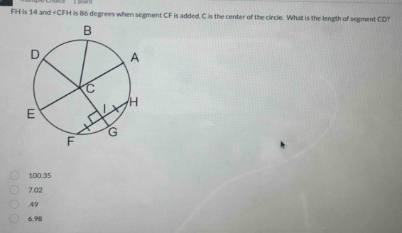 FH is 14 and is 86 degrees when segment CF is added. C is the center of the circle. What is the length of segment CD?
100.35
7.02 . 49
6.98