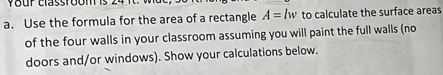 Your classroomis 24 i 
a. Use the formula for the area of a rectangle A=lw to calculate the surface areas 
of the four walls in your classroom assuming you will paint the full walls (no 
doors and/or windows). Show your calculations below.