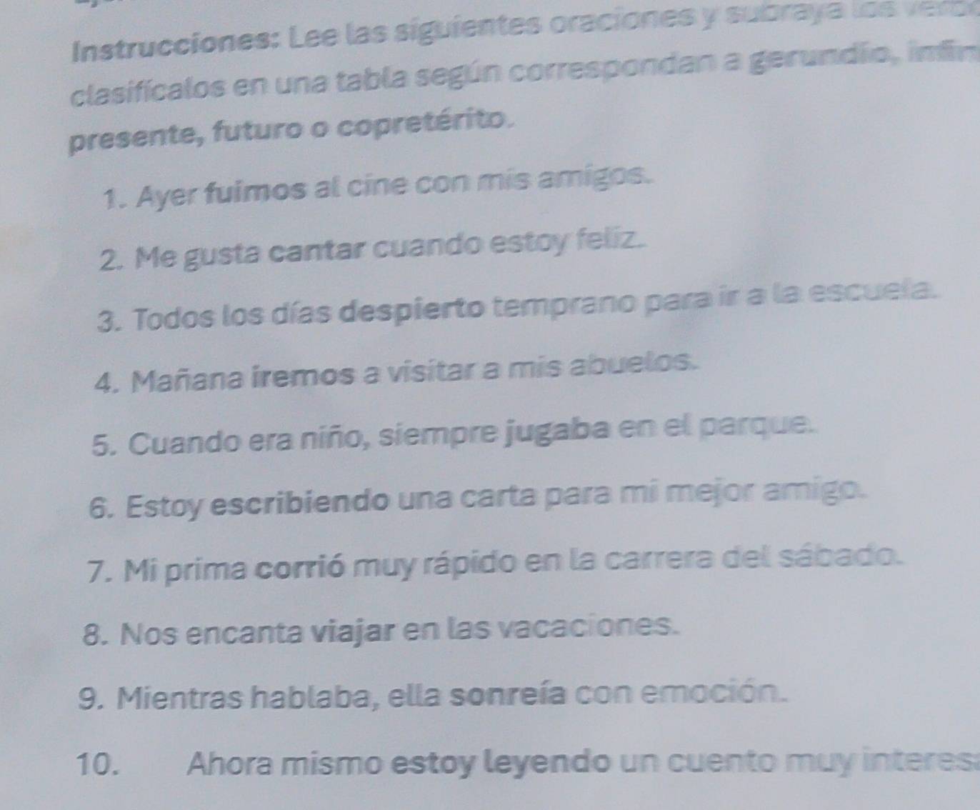 Instrucciones: Lee las siguientes oraciones y subraya lo o 
clasificalos en una tabla según correspondan a gerundío, imfin 
presente, futuro o copretérito. 
1. Ayer fuimos al cine con mis amigos. 
2. Me gusta cantar cuando estoy feliz. 
3. Todos los días despierto temprano para ir a la escuela. 
4. Mañana iremos a visitar a mis abuelos. 
5. Cuando era niño, siempre jugaba en el parque. 
6. Estoy escribiendo una carta para mi mejor amigo. 
7. Mi prima corrió muy rápido en la carrera del sábado. 
8. Nos encanta viajar en las vacaciones. 
9. Mientras hablaba, ella sonreía con emoción. 
10. Ahora mismo estoy leyendo un cuento muy interes: