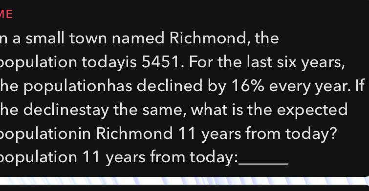 a small town named Richmond, the 
population todayis 5451. For the last six years, 
he populationhas declined by 16% every year. If 
he declinestay the same, what is the expected 
populationin Richmond 11 years from today? 
population 11 years from today:_