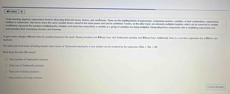 》 Listen >
Understanding algebraic expressions involves dissecting them into terms, factors, and coefficients. Terms are the building blocks of expressions, comprising numbers, variables, or their combinations, separated by
addition or subtraction. Like terms share the same variable factors raised to the same power and can be combined. Factors, on the other hand, are elements multiplied together, which can be numerical or variable
Coefficients represent the numbers multiplying the variables and show how many times a variable or a group of variables are being multiplied. Interpreting these components aids in simplifying expressions and
understanding their underlying structure and meaning
A gym center charges different rates for sessions based on the sport. Boxing sessions cost $30 per hour, and Taekwondo sessions cost $25 per hour. Additionally, there is a one-time registration fee of $60 for new
students
The total cost of m hours of boxing session and e hours of Taekwondo tutoring for a new student can be modeled by the expression 30m+25e+60
What does the term 25e mean?
Total number of Taekwondo sessions
Total cost of Taekwondo sessions
Total cost of boxing sessions
Total number of boxing sessions
Check Answer