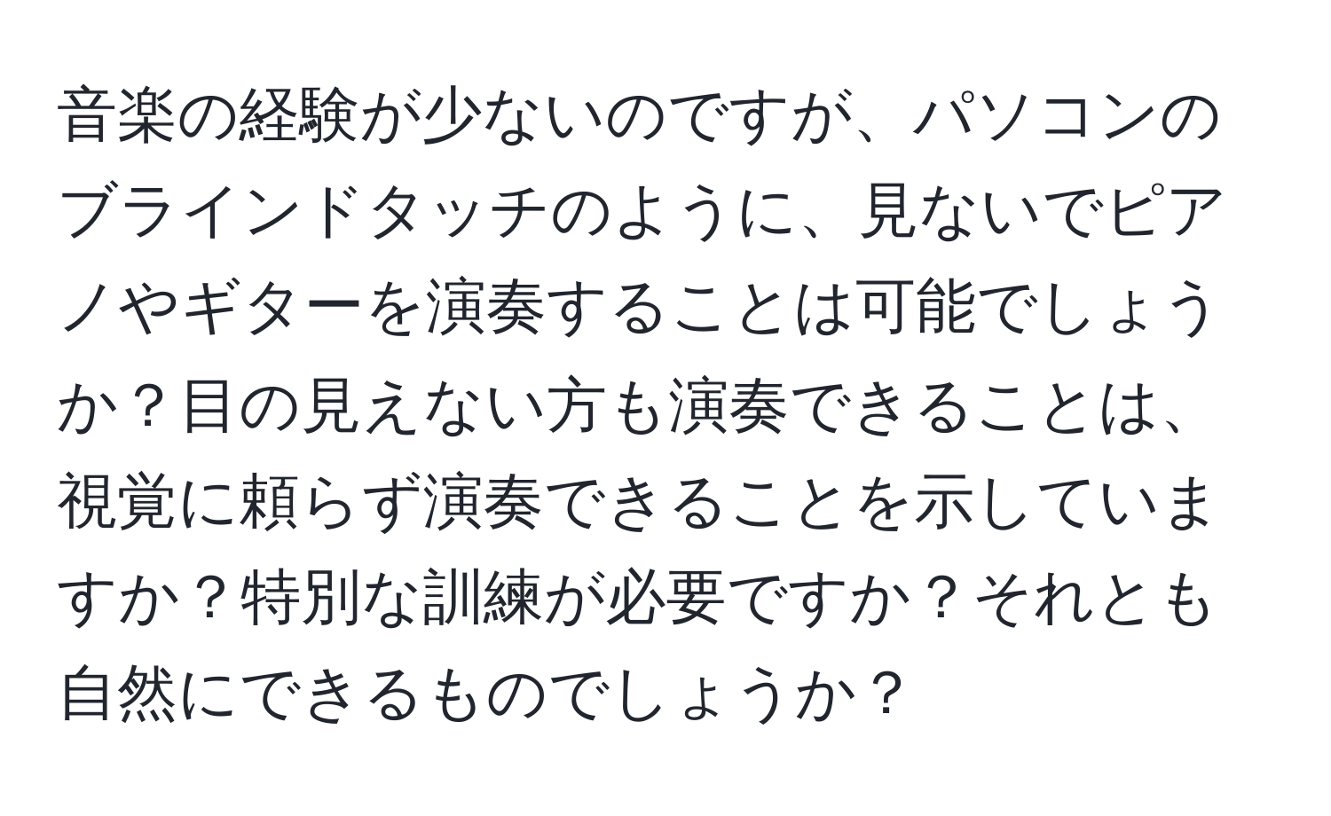 音楽の経験が少ないのですが、パソコンのブラインドタッチのように、見ないでピアノやギターを演奏することは可能でしょうか？目の見えない方も演奏できることは、視覚に頼らず演奏できることを示していますか？特別な訓練が必要ですか？それとも自然にできるものでしょうか？