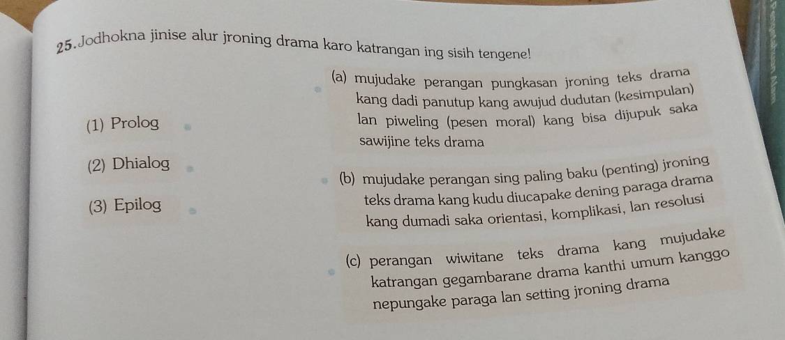 Jodhokna jinise alur jroning drama karo katrangan ing sisih tengene 
(a) mujudake perangan pungkasan jroning teks drama 
kang dadi panutup kang awujud dudutan (kesimpulan) 
(1) Prolog 
lan piweling (pesen moral) kang bisa dijupuk saka 
sawijine teks drama 
(2) Dhialog 
(b) mujudake perangan sing paling baku (penting) jroning 
(3) Epilog 
teks drama kang kudu diucapake dening paraga drama 
kang dumadi saka orientasi, komplikasi, lan resolusi 
(c) perangan wiwitane teks drama kang mujudake 
katrangan gegambarane drama kanthi umum kanggo 
nepungake paraga lan setting jroning drama