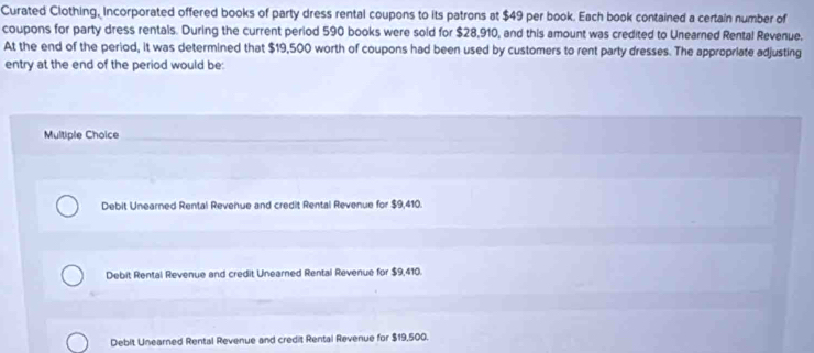 Curated Clothing, Incorporated offered books of party dress rental coupons to its patrons at $49 per book. Each book contained a certain number of
coupons for party dress rentals. During the current period 590 books were sold for $28,910, and this amount was credited to Unearned Rental Revenue.
At the end of the period, it was determined that $19,500 worth of coupons had been used by customers to rent party dresses. The appropriate adjusting
entry at the end of the period would be:
Multiple Choice
Debit Unearned Rental Revenue and credit Rental Revenue for $9,410.
Debit Rental Revenue and credit Unearned Rental Revenue for $9,410.
Debit Unearned Rental Revenue and credit Rental Revenue for $19,500.