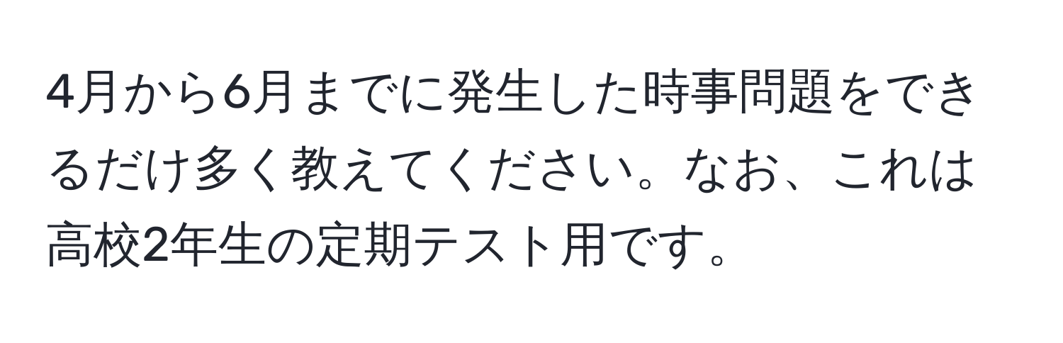 4月から6月までに発生した時事問題をできるだけ多く教えてください。なお、これは高校2年生の定期テスト用です。