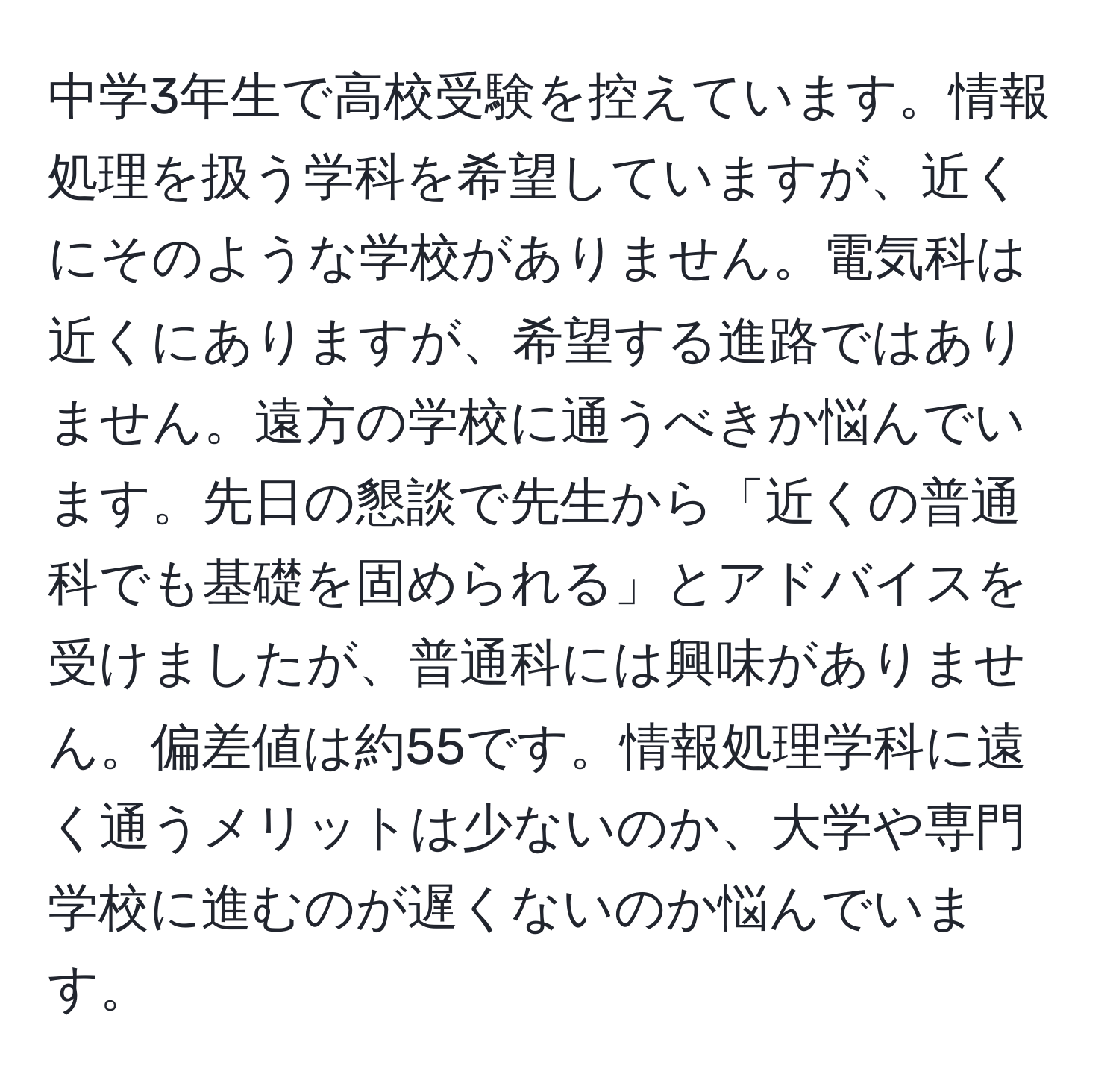 中学3年生で高校受験を控えています。情報処理を扱う学科を希望していますが、近くにそのような学校がありません。電気科は近くにありますが、希望する進路ではありません。遠方の学校に通うべきか悩んでいます。先日の懇談で先生から「近くの普通科でも基礎を固められる」とアドバイスを受けましたが、普通科には興味がありません。偏差値は約55です。情報処理学科に遠く通うメリットは少ないのか、大学や専門学校に進むのが遅くないのか悩んでいます。