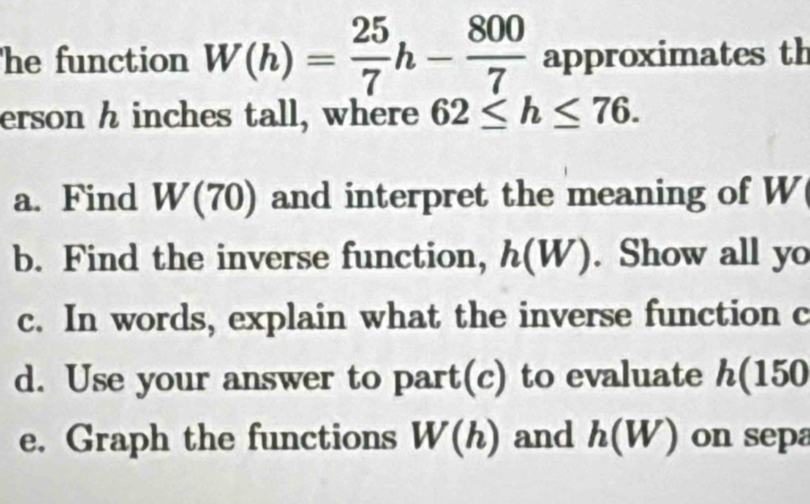 he function W(h)= 25/7 h- 800/7  approximates th 
erson h inches tall, where 62≤ h≤ 76. 
a. Find W(70) and interpret the meaning of W
b. Find the inverse function, h(W). Show all yo 
c. In words, explain what the inverse function c 
d. Use your answer to part(c) to evaluate h(150
e. Graph the functions W(h) and h(W) on sepa