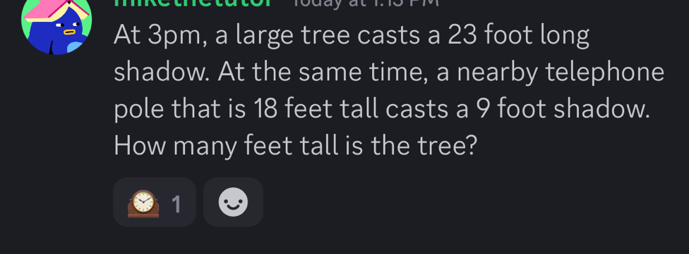 At 3pm, a large tree casts a 23 foot long 
shadow. At the same time, a nearby telephone 
pole that is 18 feet tall casts a 9 foot shadow. 
How many feet tall is the tree? 
1