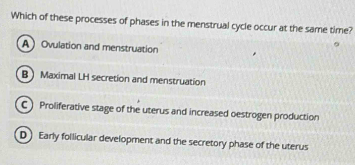 Which of these processes of phases in the menstrual cycle occur at the same time?
AOvulation and menstruation
B Maximal LH secretion and menstruation
C) Proliferative stage of the uterus and increased oestrogen production
D Early follicular development and the secretory phase of the uterus