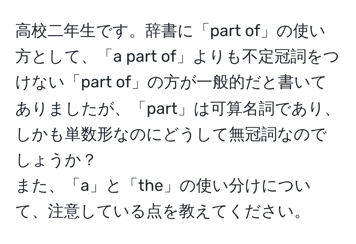 高校二年生です。辞書に「part of」の使い方として、「a part of」よりも不定冠詞をつけない「part of」の方が一般的だと書いてありましたが、「part」は可算名詞であり、しかも単数形なのにどうして無冠詞なのでしょうか？  
また、「a」と「the」の使い分けについて、注意している点を教えてください。