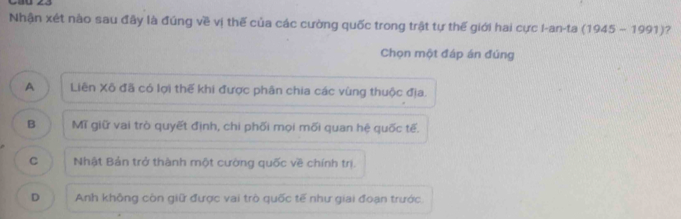 Nhận xét nào sau đây là đúng về vị thế của các cường quốc trong trật tự thế giới hai cực I-an-ta (1945-1991) 7
Chọn một đáp án đúng
A Liên Xô đã có lợi thế khi được phân chia các vùng thuộc địa.
B Mĩ giữ vai trò quyết định, chi phối mọi mối quan hệ quốc tế.
C Nhật Bản trở thành một cường quốc về chính trị.
D Anh không còn giữ được vai trò quốc tế như giai đoạn trước