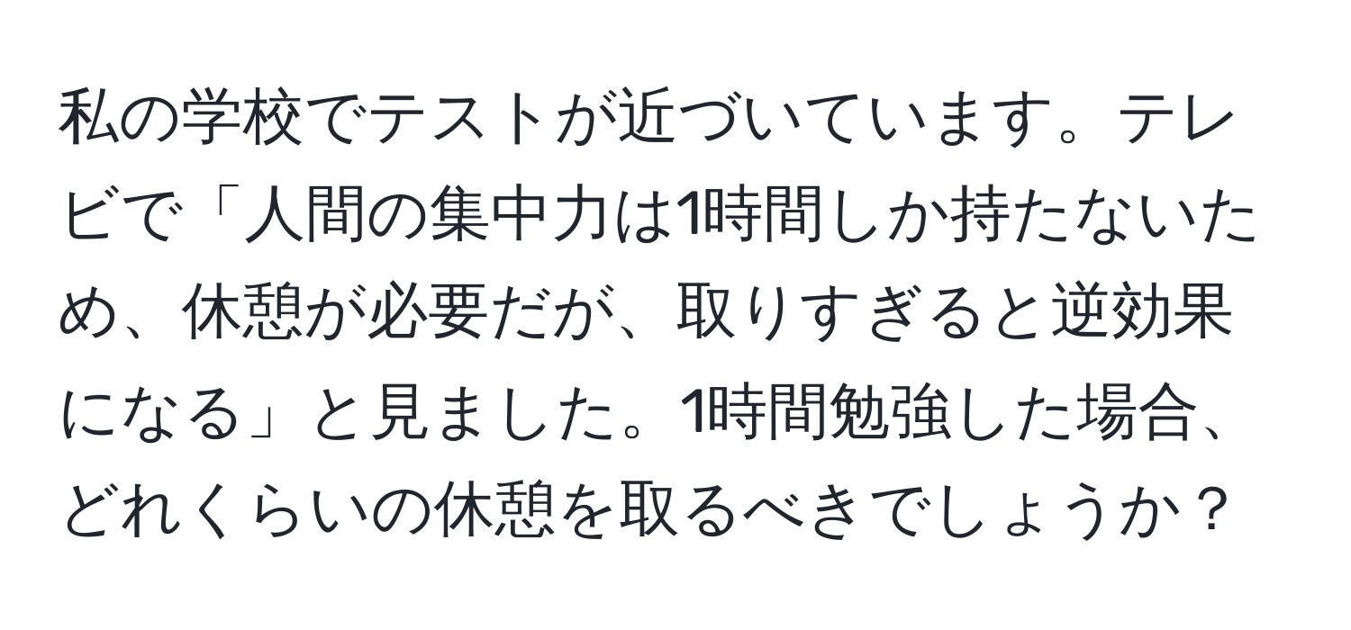 私の学校でテストが近づいています。テレビで「人間の集中力は1時間しか持たないため、休憩が必要だが、取りすぎると逆効果になる」と見ました。1時間勉強した場合、どれくらいの休憩を取るべきでしょうか？