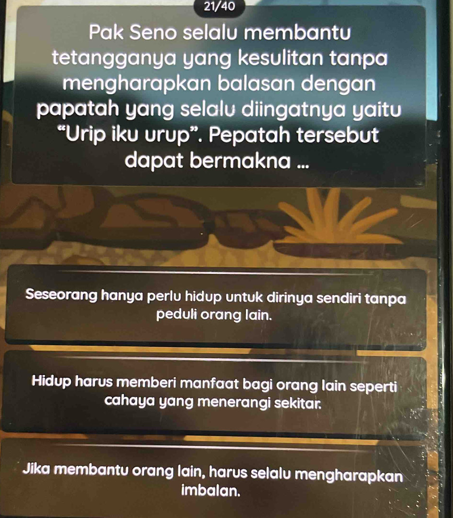 21/40
Pak Seno selalu membantu
tetangganya yang kesulitan tanpa
mengharapkan balasan dengan
papatah yang selalu diingatnya yaitu
“Urip iku urup”. Pepatah tersebut
dapat bermakna ...
Seseorang hanya perlu hidup untuk dirinya sendiri tanpa
peduli orang lain.
Hidup harus memberi manfaat bagi orang lain seperti
cahaya yang menerangi sekitar.
Jika membantu orang lain, harus selalu mengharapkan
imbalan.