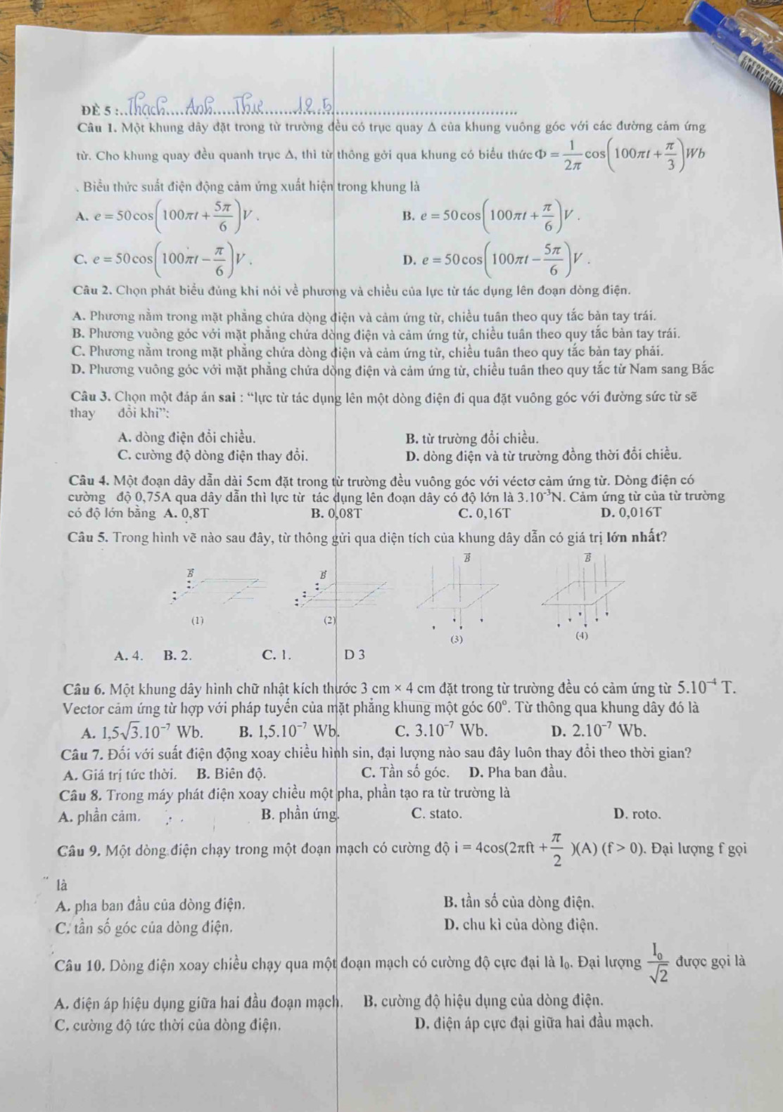 ĐÈ 5 :_
Câu 1. Một khung dây đặt trong từ trường đều có trục quay Δ của khung vuông góc với các đường cảm ứng
từ. Cho khung quay đều quanh trục Δ, thì từ thông gởi qua khung có biểu thức Phi = 1/2π   frac 9 co (100π t+ π /3 )Wb. Biểu thức suất điện động cảm ứng xuất hiện trong khung là
A. e=50cos (100π t+ 5π /6 )V. e=50cos (100π t+ π /6 )V.
B.
C. e=50cos (100π t- π /6 )V. D. e=50cos (100π t- 5π /6 )V.
Câu 2. Chọn phát biểu đủng khi nói về phương và chiều của lực từ tác dụng lên đoạn dòng điện.
A. Phương nằm trong mặt phẳng chứa dòng điện và cảm ứng từ, chiều tuân theo quy tắc bản tay trái.
B. Phương vuông góc với mặt phẳng chứa dòng điện và cảm ứng từ, chiều tuân theo quy tắc bản tay trái.
C. Phương nằm trong mặt phẳng chứa dòng điện và cảm ứng từ, chiều tuân theo quy tắc bản tay phải.
D. Phương vuông góc với mặt phẳng chứa dòng điện và cảm ứng từ, chiều tuân theo quy tắc từ Nam sang Bắc
Câu 3. Chọn một đáp án sai : “lực từ tác dụng lên một dòng điện đi qua đặt vuông góc với đường sức từ sẽ
thay đổi khi”:
A. dòng điện đổi chiều. B. từ trường đổi chiều.
C. cường độ dòng điện thay đổi. D. dòng điện và từ trường đồng thời đổi chiều.
Câu 4. Một đoạn dây dẫn dài 5cm đặt trong từ trường đều vuông góc với véctơ cảm ứng từ. Dòng điện có
cường độ 0,75A qua dây dẫn thì lực từ tác dụng lên đoạn dây có độ lớn là 3.10^(-3)N.  Cảm ứng từ của từ trường
có độ lớn bằng A. 0,8T B. 0,08T C. 0,16T D. 0,016T
Câu 5. Trong hình vẽ nào sau đây, từ thông gửi qua diện tích của khung dây dẫn có giá trị lớn nhất?
B
B
;
(1) (2)
(3)
()
A. 4. B. 2. C. 1. D 3
Câu 6. Một khung dây hình chữ nhật kích thước 3cm* 4cm đặt trong từ trường đều có cảm ứng từ 5.10^(-4)T.
Vector cảm ứng từ hợp với pháp tuyến của mặt phẳng khung một góc 60°. Từ thông qua khung dây đó là
A. 1,5sqrt(3).10^(-7)Wb. B. 1,5.10^(-7) Wb. C. 3.10^(-7) Wb. D. 2.10^(-7) Wb
Câu 7. Đối với suất điện động xoay chiều hình sin, đại lượng nào sau đây luôn thay đổi theo thời gian?
A. Giá trị tức thời. B. Biên độ. C. Tần số góc. D. Pha ban đầu.
Câu 8. Trong máy phát điện xoay chiều một pha, phần tạo ra từ trường là
A. phần cảm. ∴ . B. phần ứng. C. stato. D. roto.
Câu 9. Một dòng điện chạy trong một đoạn mạch có cường độ i=4cos (2π ft+ π /2 )(A)(f>0). Đại lượng f gọi
là
A. pha ban đầu của dòng điện.
B. tần số của dòng điện.
C. tần số góc của dòng điện. D. chu kì của dòng điện.
Câu 10. Dòng điện xoay chiều chạy qua một đoạn mạch có cường độ cực đại là I_0. Đại lượng frac I_0sqrt(2) được gọi là
A. điện áp hiệu dụng giữa hai đầu đoạn mạch.  B. cường độ hiệu dụng của dòng điện.
C. cường độ tức thời của dòng điện, D. điện áp cực đại giữa hai đầu mạch.