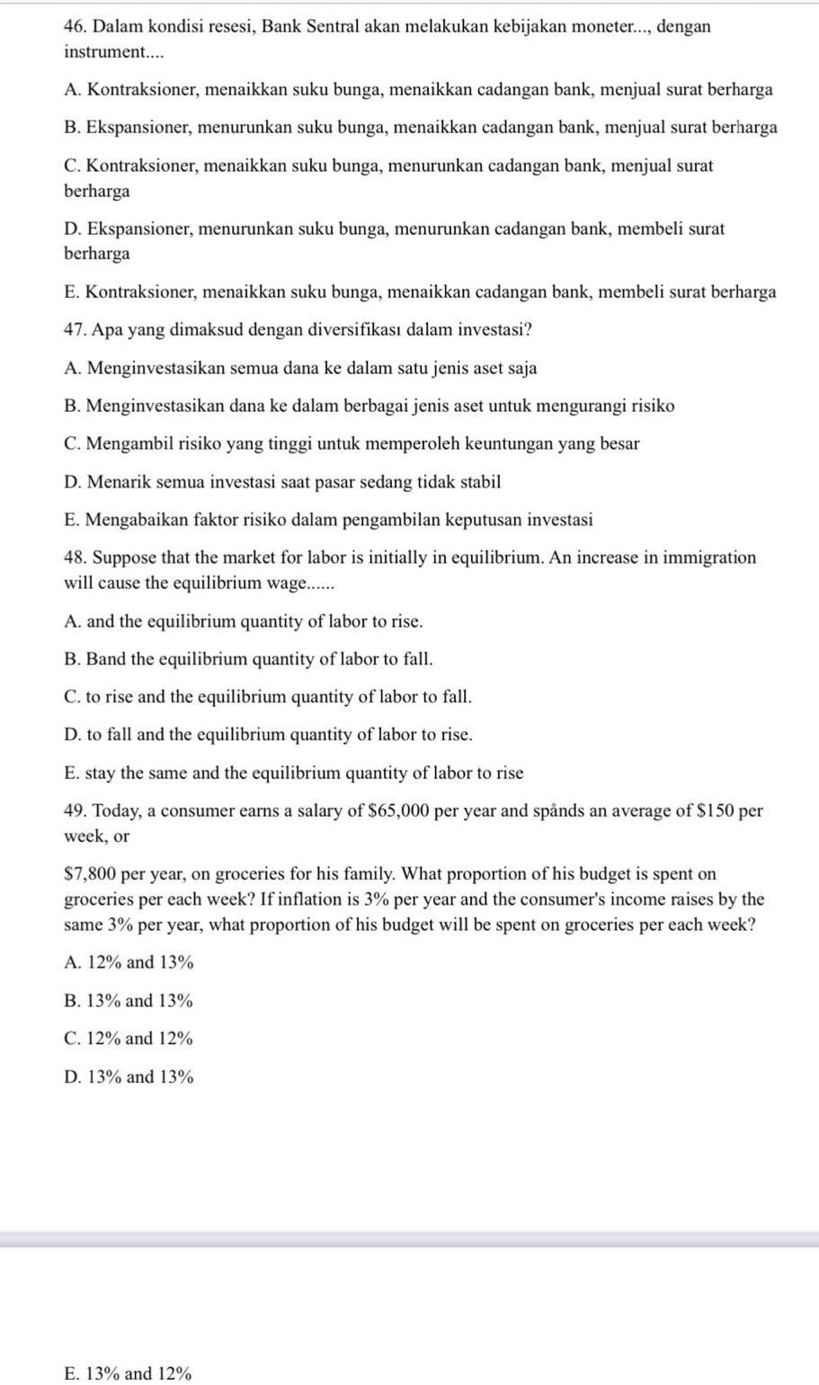 Dalam kondisi resesi, Bank Sentral akan melakukan kebijakan moneter..., dengan
instrument....
A. Kontraksioner, menaikkan suku bunga, menaikkan cadangan bank, menjual surat berharga
B. Ekspansioner, menurunkan suku bunga, menaikkan cadangan bank, menjual surat berharga
C. Kontraksioner, menaikkan suku bunga, menurunkan cadangan bank, menjual surat
berharga
D. Ekspansioner, menurunkan suku bunga, menurunkan cadangan bank, membeli surat
berharga
E. Kontraksioner, menaikkan suku bunga, menaikkan cadangan bank, membeli surat berharga
47. Apa yang dimaksud dengan diversifikası dalam investasi?
A. Menginvestasikan semua dana ke dalam satu jenis aset saja
B. Menginvestasikan dana ke dalam berbagai jenis aset untuk mengurangi risiko
C. Mengambil risiko yang tinggi untuk memperoleh keuntungan yang besar
D. Menarik semua investasi saat pasar sedang tidak stabil
E. Mengabaikan faktor risiko dalam pengambilan keputusan investasi
48. Suppose that the market for labor is initially in equilibrium. An increase in immigration
will cause the equilibrium wage......
A. and the equilibrium quantity of labor to rise.
B. Band the equilibrium quantity of labor to fall.
C. to rise and the equilibrium quantity of labor to fall.
D. to fall and the equilibrium quantity of labor to rise.
E. stay the same and the equilibrium quantity of labor to rise
49. Today, a consumer earns a salary of $65,000 per year and spånds an average of $150 per
week, or
$7,800 per year, on groceries for his family. What proportion of his budget is spent on
groceries per each week? If inflation is 3% per year and the consumer's income raises by the
same 3% per year, what proportion of his budget will be spent on groceries per each week?
A. 12% and 13%
B. 13% and 13%
C. 12% and 12%
D. 13% and 13%
E. 13% and 12%