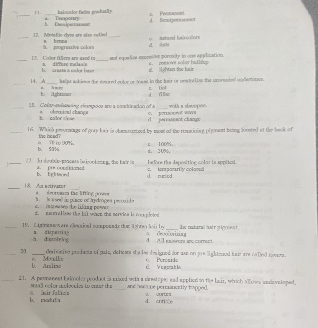 haircolor fades gradually.
a. Temporary. c. Permanent.
b. Demipermanent d. Semipermanent
_12. Metallic dyes are also called_ . c. natural haircolors
a. henna
b. progressive colors d. tints
_
_
13. Color fillers are used to and equalize excessive porosity in one application.
a. diffuse melanin c. remove color buildup
b. create a color base d. lighten the hair
_14. A_ helps achieve the desired color or tones in the hair or neutralize the unwanted undertones.
a. toner c. tint
b. lightener d. filler
_
_15. Color-enhancing shampoos are a combination of a with a shampoo.
a. chemical change
b. color rinse c. permanent wave
d. permanent change
_16. Which percentage of gray hair is characterized by most of the remaining pigment being located at the back of
the head?
a. 70 to 90%. c. 100%.
b. 50%. d. 30%.
17. In double-process haircoloring, the hair is
A __before the depositing color is applied.
a. pre-conditioned c. temporarily colored
b. lightened d. curled
_18. An activator_ .
a. decreases the lifting power
b. is used in place of hydrogen peroxide
c. increases the lifting power
d. neutralizes the lift when the service is completed
_19. Lighteners are chemical compounds that lighten hair by _the natural hair pigment.
a. dispersing c. decolorizing
b. dissolving d. All answers are correct.
_20. _derivative products of pale, delicate shades designed for use on pre-lightened hair are called toners.
a. Metallic c. Peroxide
b. Aniline d. Vegetable
_21. A permanent haircolor product is mixed with a developer and applied to the hair, which allows undeveloped,
small color molecules to enter the_ and become permanently trapped.
a. hair follicle c. cortex
b. medulla d. cuticle