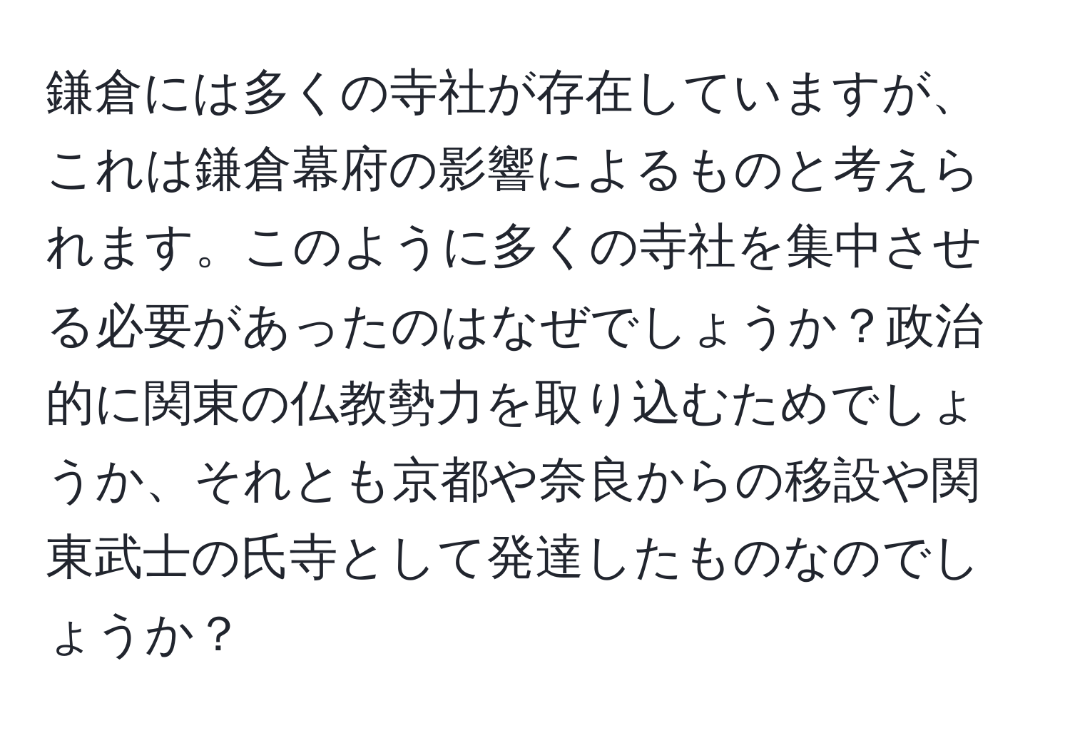 鎌倉には多くの寺社が存在していますが、これは鎌倉幕府の影響によるものと考えられます。このように多くの寺社を集中させる必要があったのはなぜでしょうか？政治的に関東の仏教勢力を取り込むためでしょうか、それとも京都や奈良からの移設や関東武士の氏寺として発達したものなのでしょうか？