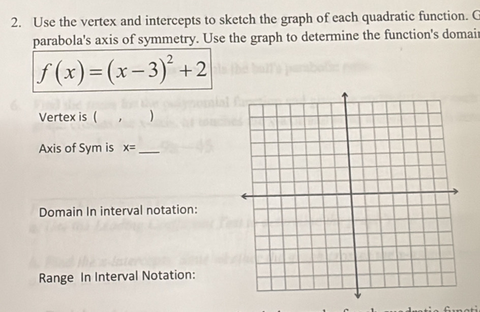 Use the vertex and intercepts to sketch the graph of each quadratic function. C 
parabola's axis of symmetry. Use the graph to determine the function's domait
f(x)=(x-3)^2+2
Vertex is ( ) 
Axis of Sym is x= _ 
Domain In interval notation: 
Range In Interval Notation: