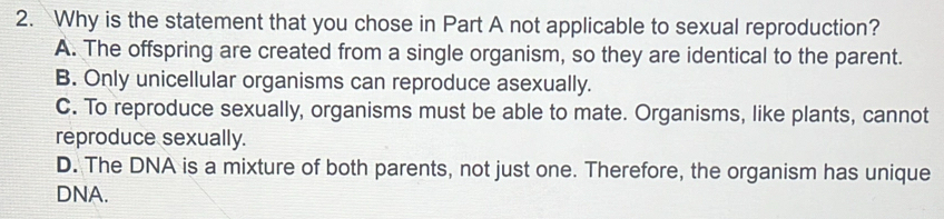 Why is the statement that you chose in Part A not applicable to sexual reproduction?
A. The offspring are created from a single organism, so they are identical to the parent.
B. Only unicellular organisms can reproduce asexually.
C. To reproduce sexually, organisms must be able to mate. Organisms, like plants, cannot
reproduce sexually.
D. The DNA is a mixture of both parents, not just one. Therefore, the organism has unique
DNA.