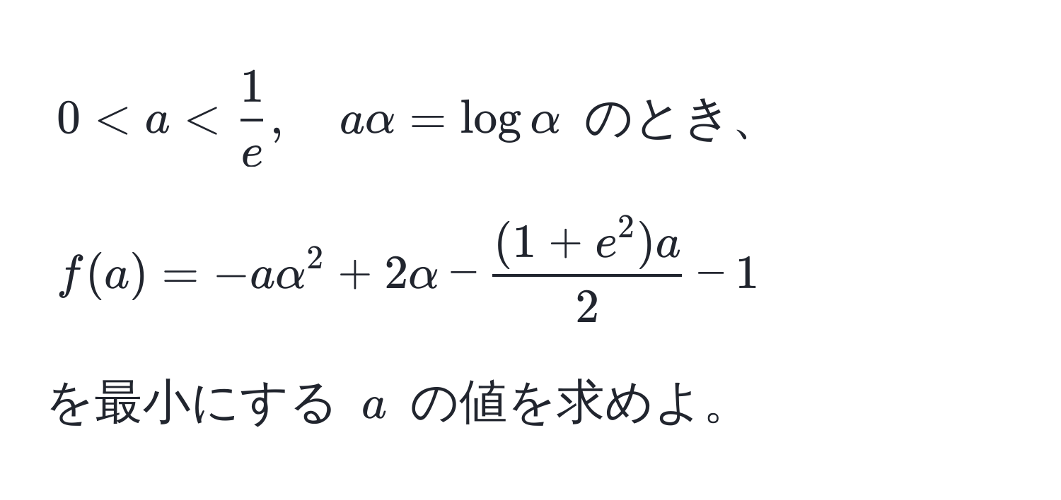 $0 < a <  1/e , quad a alpha = log alpha$ のとき、  
$$f(a) = -a alpha^(2 + 2 alpha - frac(1 + e^2)a)2 - 1$$  
を最小にする $a$ の値を求めよ。