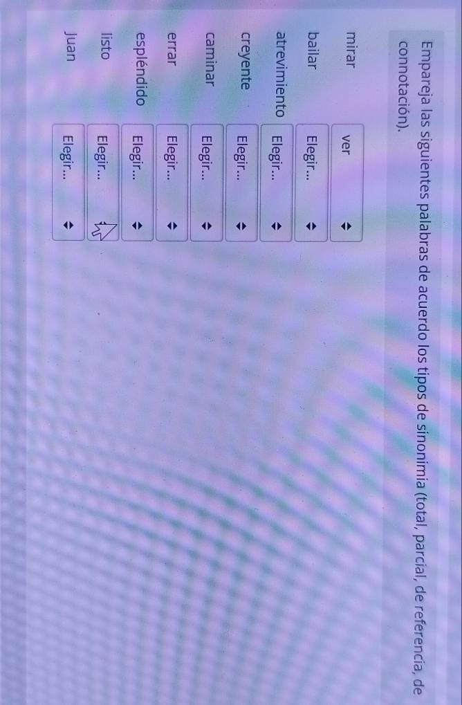 Empareja las siguientes palabras de acuerdo los tipos de sinonimia (total, parcial, de referencia, de 
connotación). 
mirar ver 
bailar Elegir... 
atrevimiento Elegir... 
creyente Elegir... 
caminar Elegir... 
errar Elegir... 
espléndido Elegir... 
listo Elegir... 
Juan Elegir...
